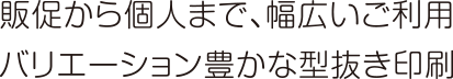 販促から個人まで、幅広いご利用バリエーション豊かな型抜き印刷
