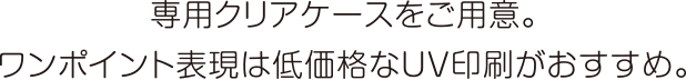 専用クリアケースをご用意。ワンポイント表現は低価格なUV印刷がおすすめ。