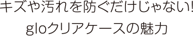 キズや汚れを防ぐだけじゃない！gloクリアケースの魅力