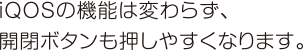 iQOSの機能は変わらず、開閉ボタンも押しやすくなります。