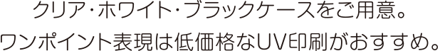 クリア・ホワイト・ブラックケースをご用意。ワンポイント表現は低価格なUV印刷がおすすめ。